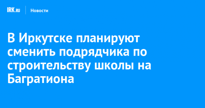 В Иркутске планируют сменить подрядчика по строительству школы на Багратиона