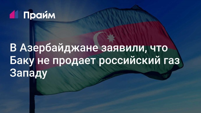 В Азербайджане заявили, что Баку не продает российский газ Западу