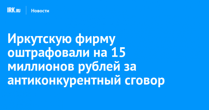 Иркутскую фирму оштрафовали на 15 миллионов рублей за антиконкурентный сговор
