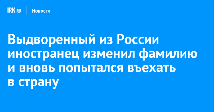 Выдворенный из России иностранец изменил фамилию и вновь попытался въехать в страну