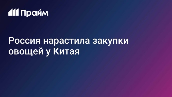 Россия нарастила закупки овощей у Китая