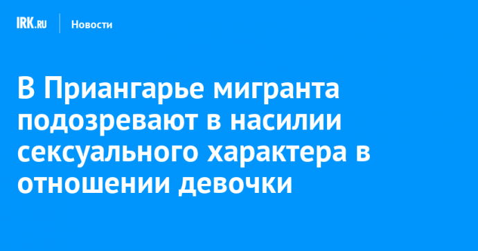 В Приангарье мигранта подозревают в насильственных действиях сексуального характера в отношении девочки