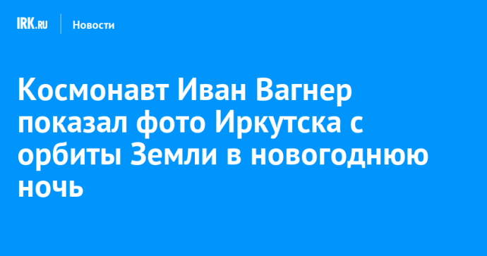 Космонавт Иван Вагнер показал фото Иркутска с орбиты Земли в новогоднюю ночь