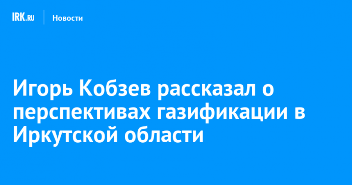 Игорь Кобзев рассказал о перспективах газификации в Иркутской области