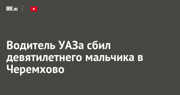 Водитель УАЗа сбил девятилетнего мальчика в Черемхово