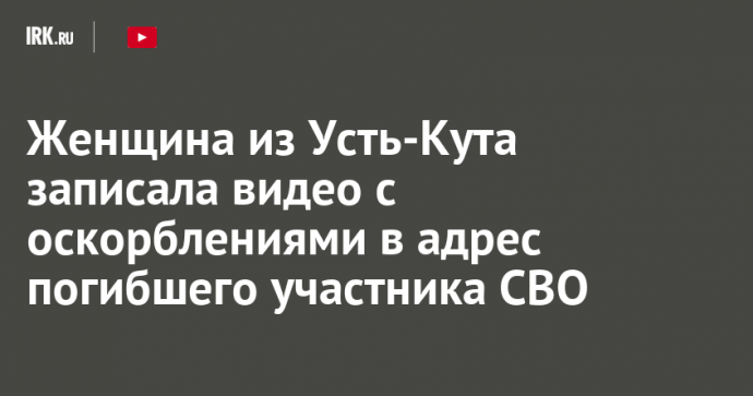 Женщина из Усть-Кута записала видео с оскорблениями в адрес погибшего участника СВО