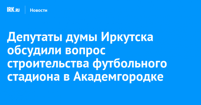 Депутаты думы Иркутска обсудили вопрос строительства футбольного стадиона в Академгородке