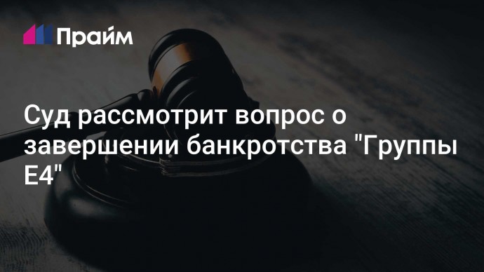 Суд рассмотрит вопрос о завершении банкротства "Группы Е4"