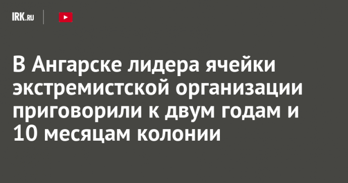 В Ангарске лидера ячейки экстремистской организации приговорили к двум годам и 10 месяцам колонии