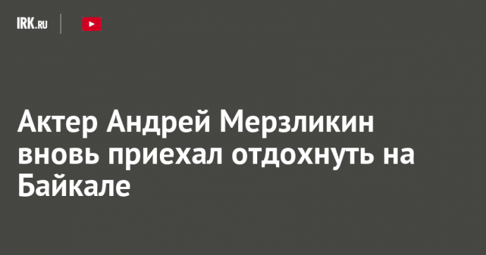 Актер Андрей Мерзликин вновь приехал отдохнуть на Байкале