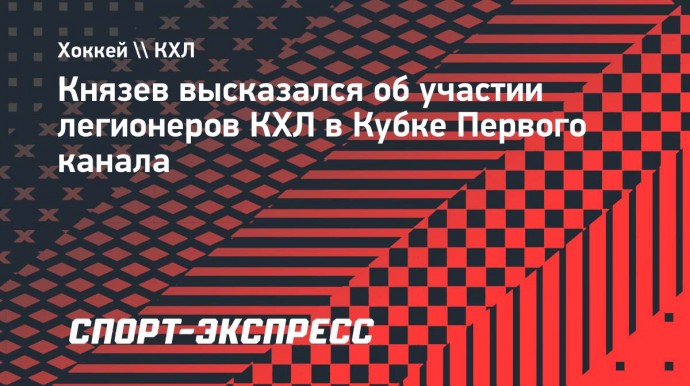 Князев положительно оценил участие сборной легионеров КХЛ в Кубке Первого канала