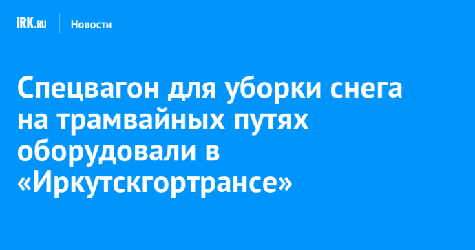 Спецвагон для уборки снега на трамвайных путях оборудовали в «Иркутскгортрансе»