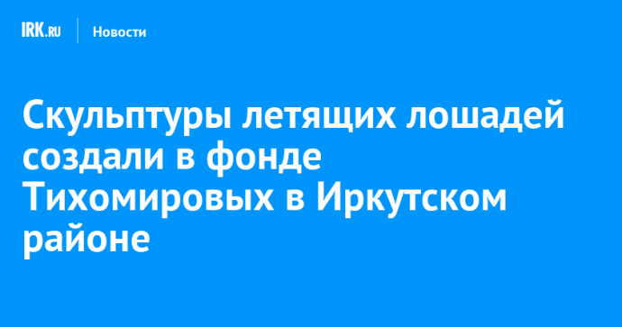 Скульптуры летящих лошадей создали в фонде Тихомировых в Иркутском районе