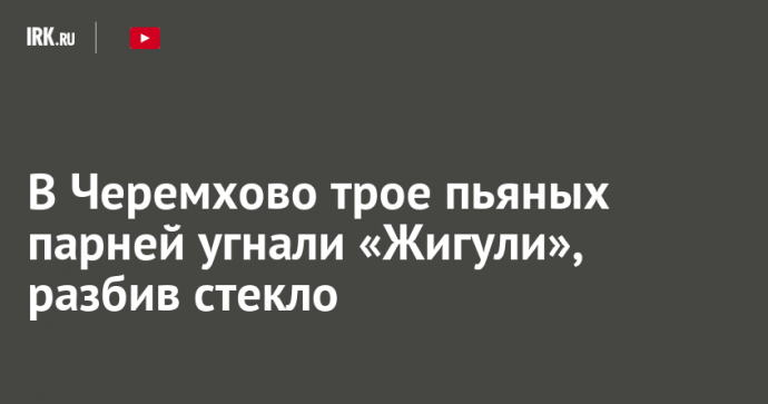 В Черемхово трое пьяных парней угнали «Жигули», разбив стекло