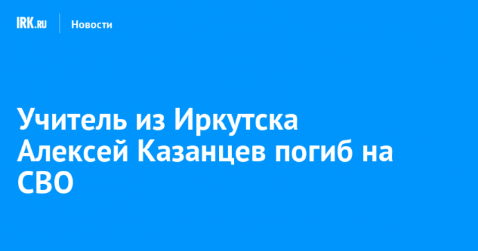 Учитель из Иркутска Алексей Казанцев погиб на СВО