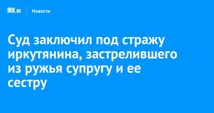 Суд заключил под стражу иркутянина, застрелившего из ружья супругу и ее сестру