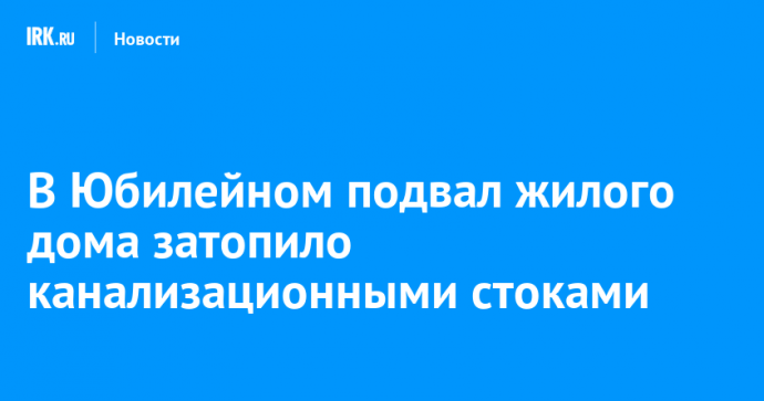 В Юбилейном подвал жилого дома затопило канализационными стоками