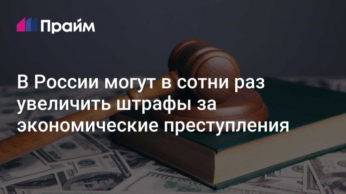В России могут в сотни раз увеличить штрафы за экономические преступления