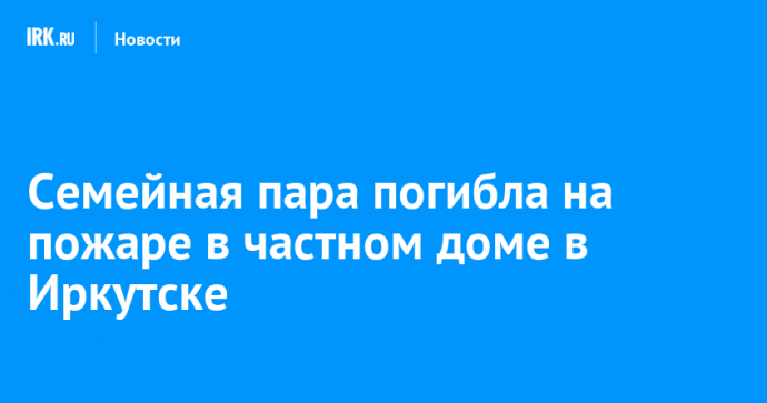 Семейная пара погибла на пожаре в частном доме в Иркутске