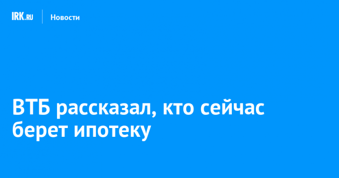 ВТБ рассказал, кто сейчас берет ипотеку