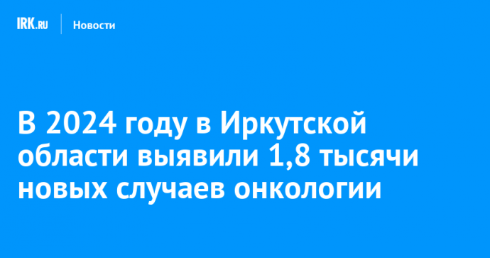 В 2024 году в Иркутской области выявили 1,8 тысячи новых случаев онкологии