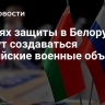 В целях защиты в Белоруссии смогут создаваться российские военные объекты