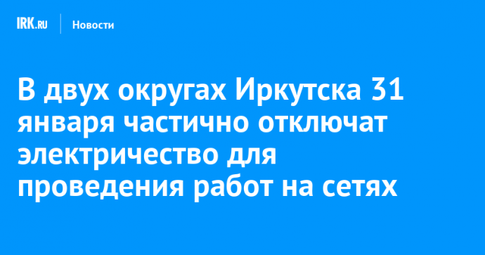 В двух округах Иркутска 31 января частично отключат электричество для проведения неотложных работ на сетях