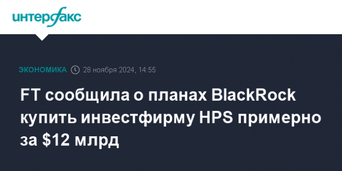 FT сообщила о планах BlackRock купить инвестфирму HPS примерно за $12 млрд