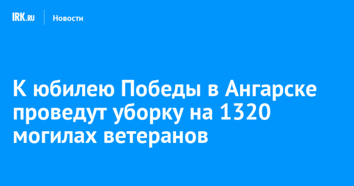 К юбилею Победы в Ангарске проведут уборку на 1320 могилах ветеранов