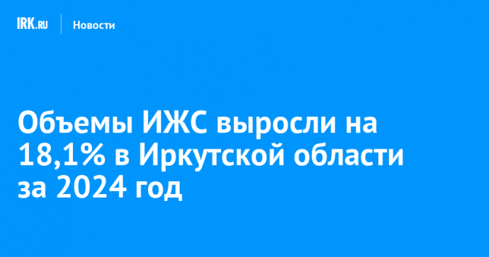 Объемы ИЖС выросли на 18,1% в Иркутской области за 2024 год
