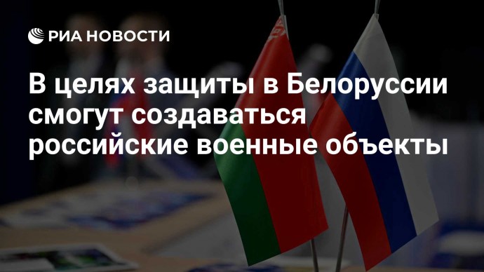 В целях защиты в Белоруссии смогут создаваться российские военные объекты