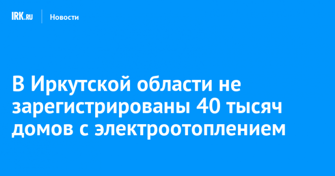 В Иркутской области не зарегистрированы 40 тысяч домов с электроотоплением