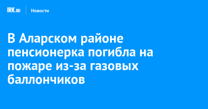 В Аларском районе пенсионерка погибла на пожаре из-за газовых баллончиков