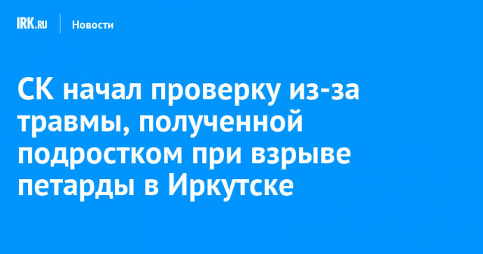 СК начал проверку из-за травмы, полученной подростком при взрыве петарды в Иркутске