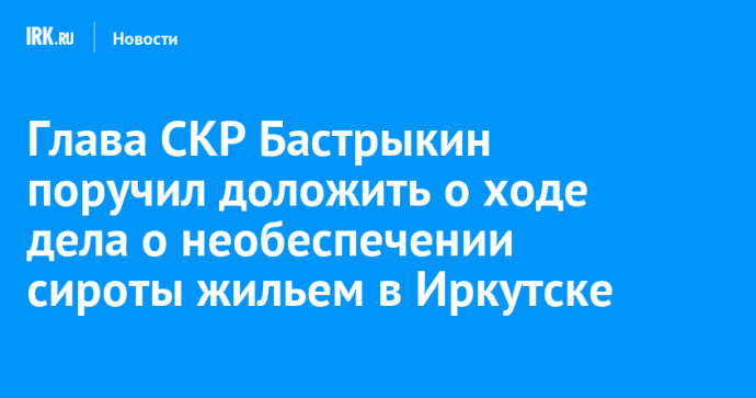 Глава СКР Бастрыкин поручил доложить о ходе дела о необеспечении сироты жильем в Иркутске