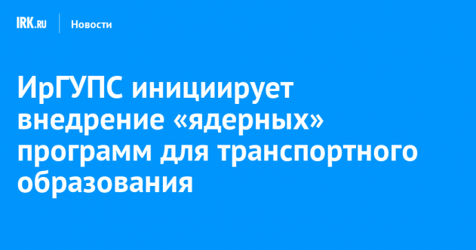 ИрГУПС инициирует внедрение «ядерных» программ для транспортного образования