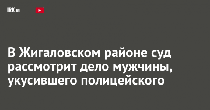 В Жигаловском районе суд рассмотрит дело мужчины, укусившего полицейского