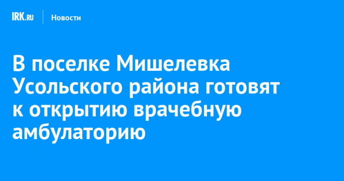 В поселке Мишелевка Усольского района готовят к открытию врачебную амбулаторию