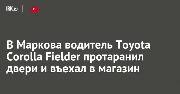 В Маркова водитель Toyota Corolla Fielder протаранил двери и въехал в магазин