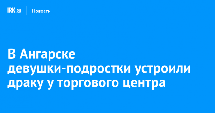 В Ангарске девушки-подростки устроили драку у торгового центра