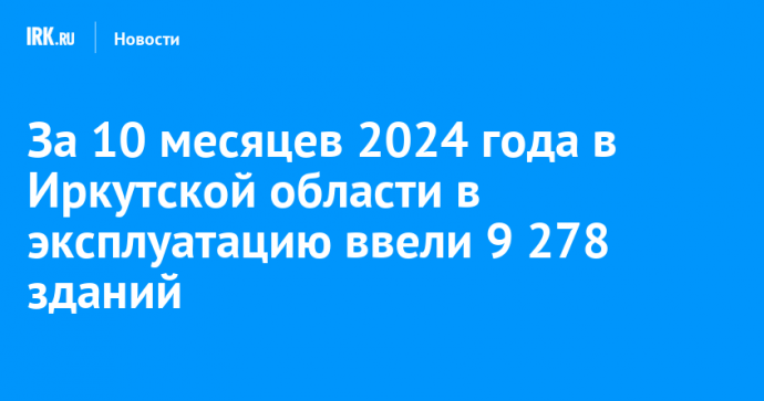 За 10 месяцев 2024 года в Иркутской области в эксплуатацию ввели 9 278 зданий