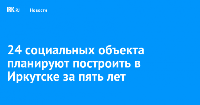 24 социальных объекта планируют построить в Иркутске за пять лет