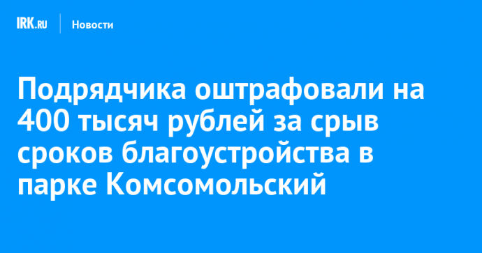 Подрядчика оштрафовали на 400 тысяч рублей за срыв сроков благоустройства в парке Комсомольский