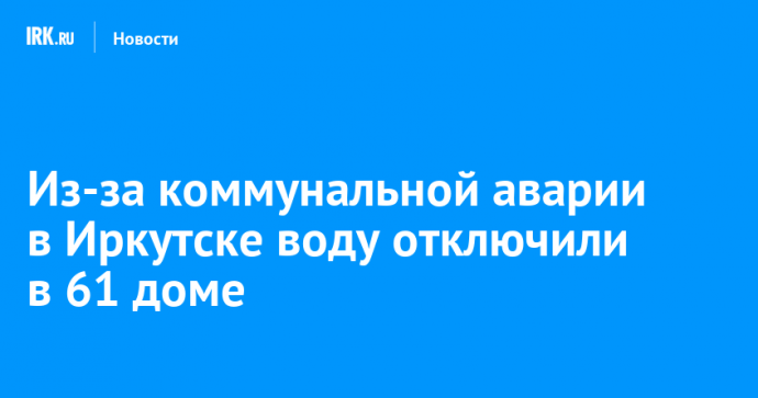 Из-за коммунальной аварии в Иркутске воду отключили в 61 доме