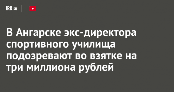 В Ангарске экс-директора спортивного училища подозревают во взятке на три миллиона рублей